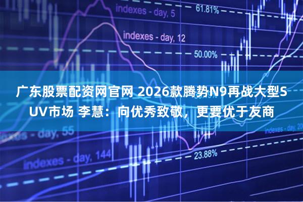 广东股票配资网官网 2026款腾势N9再战大型SUV市场 李慧：向优秀致敬，更要优于友商
