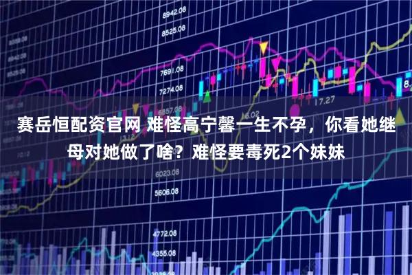 赛岳恒配资官网 难怪高宁馨一生不孕，你看她继母对她做了啥？难怪要毒死2个妹妹