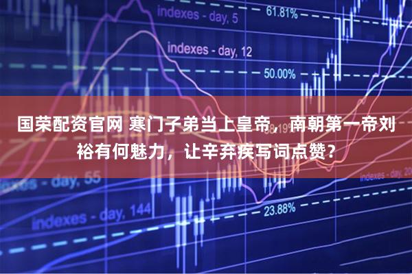 国荣配资官网 寒门子弟当上皇帝，南朝第一帝刘裕有何魅力，让辛弃疾写词点赞？