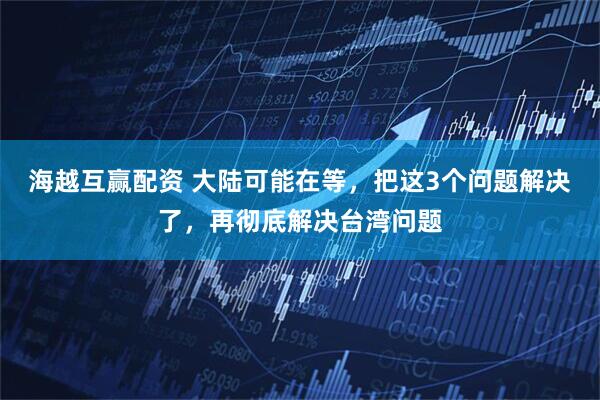 海越互赢配资 大陆可能在等，把这3个问题解决了，再彻底解决台湾问题