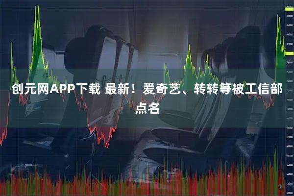 创元网APP下载 最新！爱奇艺、转转等被工信部点名