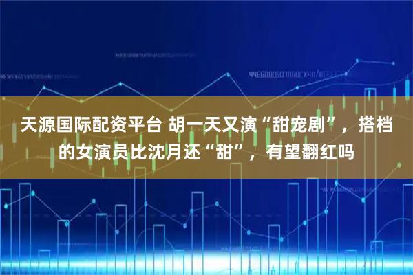 天源国际配资平台 胡一天又演“甜宠剧”，搭档的女演员比沈月还“甜”，有望翻红吗