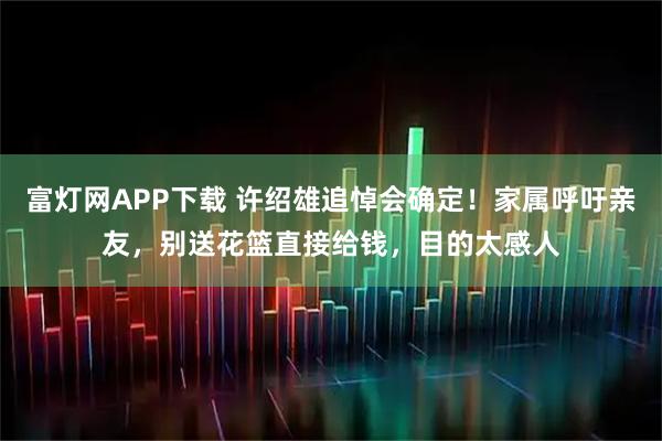 富灯网APP下载 许绍雄追悼会确定！家属呼吁亲友，别送花篮直接给钱，目的太感人