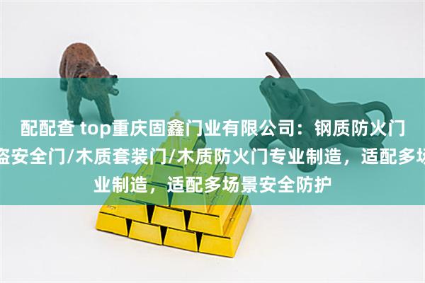 配配查 top重庆固鑫门业有限公司：钢质防火门/学校门/防盗安全门/木质套装门/木质防火门专业制造，适配多场景安全防护