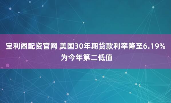 宝利阁配资官网 美国30年期贷款利率降至6.19% 为今年第二低值