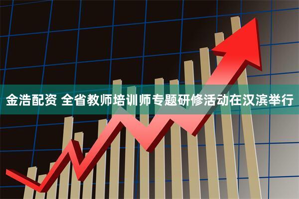 金浩配资 全省教师培训师专题研修活动在汉滨举行