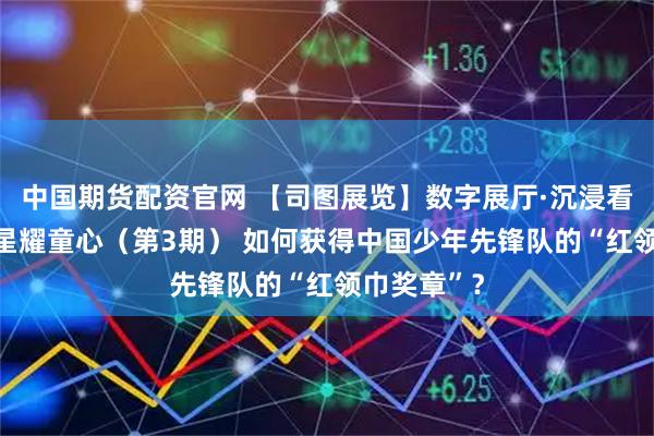 中国期货配资官网 【司图展览】数字展厅·沉浸看展|闪闪红星耀童心(第3期) 如何获得中国少年先锋队的“红领巾奖章”?