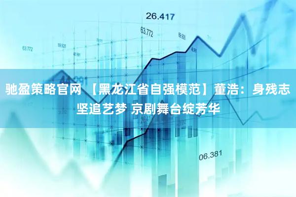 驰盈策略官网 【黑龙江省自强模范】董浩：身残志坚追艺梦 京剧舞台绽芳华