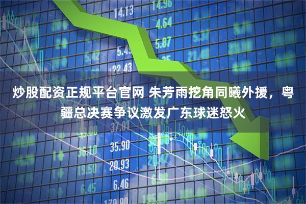 炒股配资正规平台官网 朱芳雨挖角同曦外援，粤疆总决赛争议激发广东球迷怒火