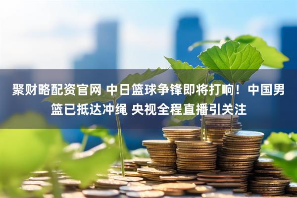 聚财略配资官网 中日篮球争锋即将打响！中国男篮已抵达冲绳 央视全程直播引关注
