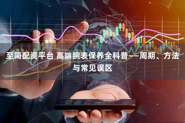 至简配资平台 高端腕表保养全科普——周期、方法与常见误区