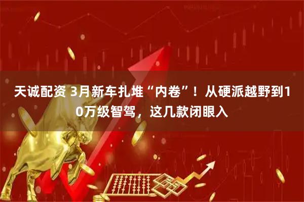 天诚配资 3月新车扎堆“内卷”！从硬派越野到10万级智驾，这几款闭眼入