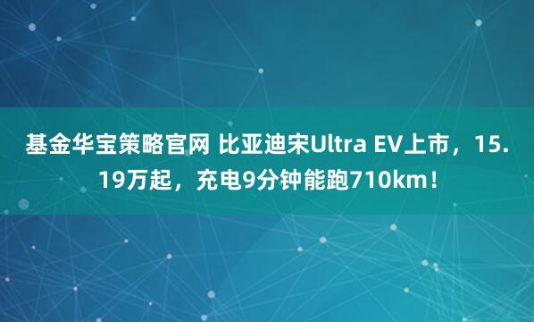 基金华宝策略官网 比亚迪宋Ultra EV上市，15.19万起，充电9分钟能跑710km！