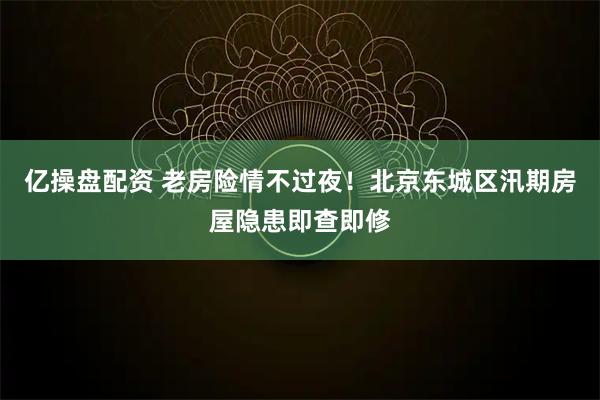 亿操盘配资 老房险情不过夜!北京东城区汛期房屋隐患即查即修