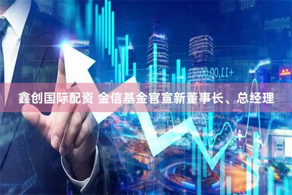 鑫创国际配资 金信基金官宣新董事长、总经理