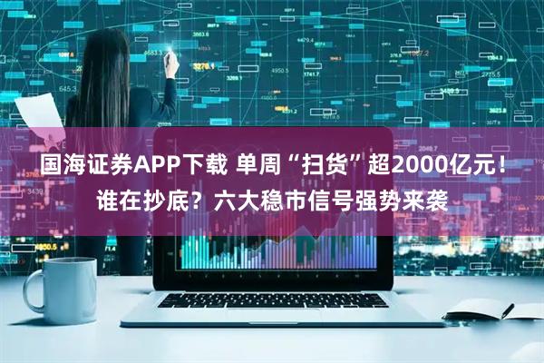 国海证券APP下载 单周“扫货”超2000亿元！谁在抄底？六大稳市信号强势来袭